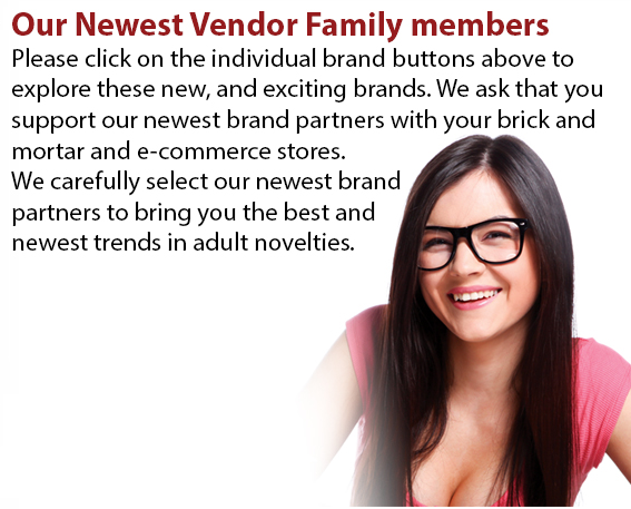 Please click on the individual brand buttons above to explore these new, and exciting brands. We ask that you support our newest brand partners with your brick and mortar and e-commerce stores. We carefully select our newest brand partners to bring you the best and newest trends in adult novelties.
