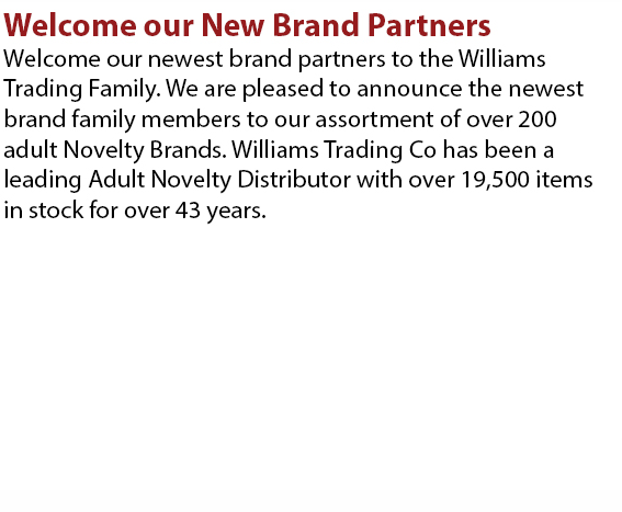 Welcome our newest brand partners to the Williams Trading Family. We are pleased to announce the newest brand family members to our assortment of over 200 adult Nevelty Brands. Williams Trading Co has been a leading Adult Novelty Distributor with over 19,500 items in stock for over 43 years.